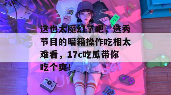 这也太魔幻了吧，选秀节目的暗箱操作吃相太难看，17c吃瓜带你吃个爽！