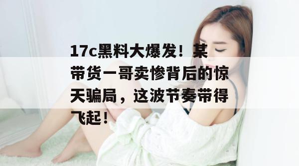 17c黑料大爆发！某带货一哥卖惨背后的惊天骗局，这波节奏带得飞起！