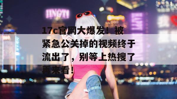 17c官网大爆发！被紧急公关掉的视频终于流出了，别等上热搜了再来看！
