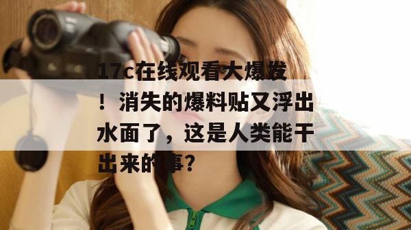 17c在线观看大爆发!消失的爆料贴又浮出水面了,这是人类能干出来的事? 17c在线观看大爆发!消失的爆料贴又浮出水面了,这是人类能干出来的事?