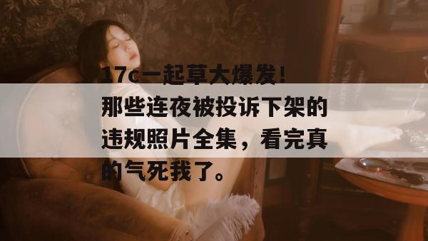 17c一起草大爆发!那些连夜被投诉下架的违规照片全集,看完真的气死我了。 17c一起草大爆发!那些连夜被投诉下架的违规照片全集,看完真的气死我了。