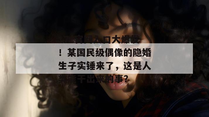 17c官网入口大爆发！某国民级偶像的隐婚生子实锤来了，这是人类能干出来的事？