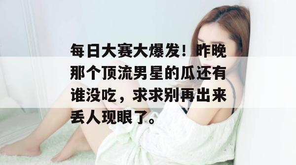 每日大赛大爆发!昨晚那个顶流男星的瓜还有谁没吃,求求别再出来丢人现眼了。 每日大赛大爆发!昨晚那个顶流男星的瓜还有谁没吃,求求别再出来丢人现眼了。