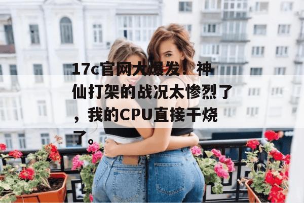 17c官网大爆发！神仙打架的战况太惨烈了，我的CPU直接干烧了。