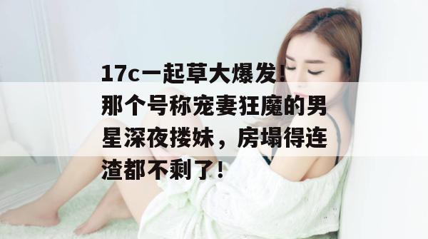 17c一起草大爆发！那个号称宠妻狂魔的男星深夜搂妹，房塌得连渣都不剩了！