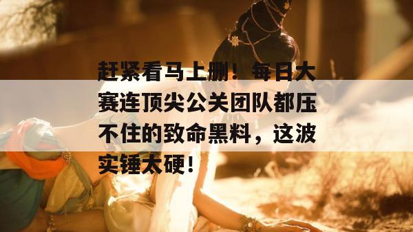 赶紧看马上删！每日大赛连顶尖公关团队都压不住的致命黑料，这波实锤太硬！