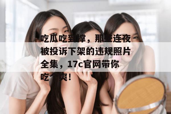 吃瓜吃到撑，那些连夜被投诉下架的违规照片全集，17c官网带你吃个爽！