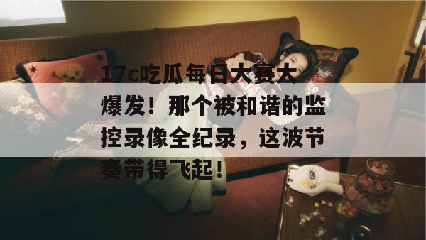 17c吃瓜每日大赛大爆发！那个被和谐的监控录像全纪录，这波节奏带得飞起！