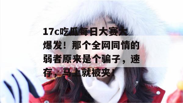 17c吃瓜每日大赛大爆发！那个全网同情的弱者原来是个骗子，速存，马上就被夹！