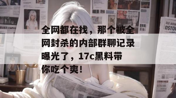 全网都在找，那个被全网封杀的内部群聊记录曝光了，17c黑料带你吃个爽！