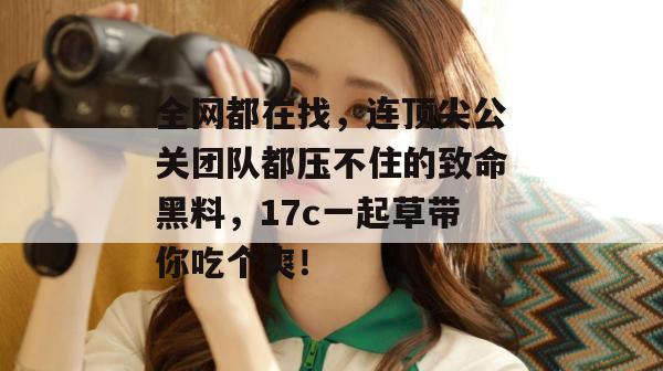 全网都在找，连顶尖公关团队都压不住的致命黑料，17c一起草带你吃个爽！