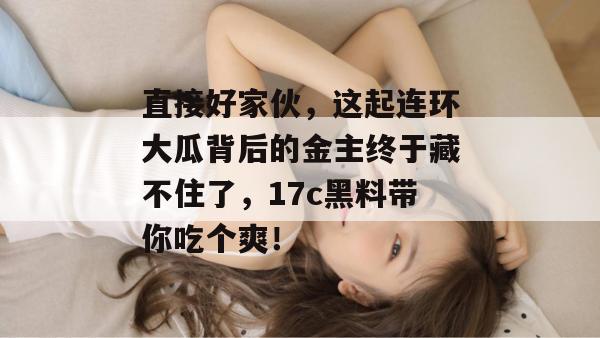 直接好家伙，这起连环大瓜背后的金主终于藏不住了，17c黑料带你吃个爽！