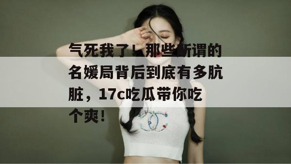 气死我了！那些所谓的名媛局背后到底有多肮脏，17c吃瓜带你吃个爽！