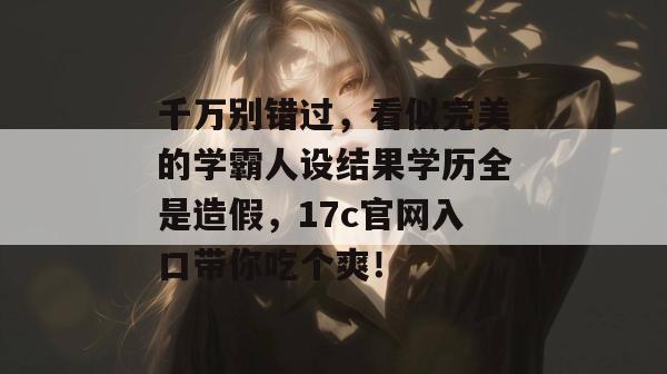 千万别错过，看似完美的学霸人设结果学历全是造假，17c官网入口带你吃个爽！