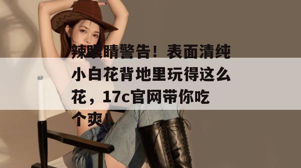 辣眼睛警告！表面清纯小白花背地里玩得这么花，17c官网带你吃个爽！