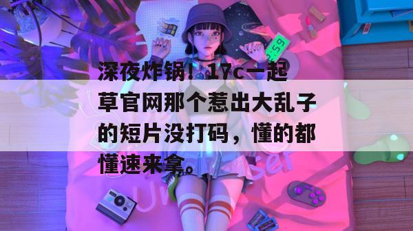 深夜炸锅！17c一起草官网那个惹出大乱子的短片没打码，懂的都懂速来拿。