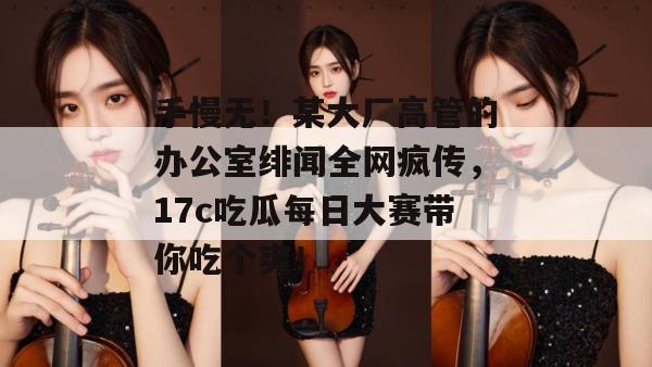 手慢无！某大厂高管的办公室绯闻全网疯传，17c吃瓜每日大赛带你吃个爽！