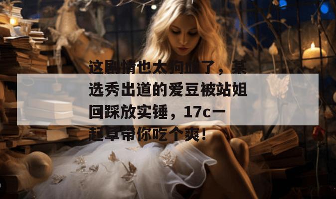 这剧情也太狗血了，某选秀出道的爱豆被站姐回踩放实锤，17c一起草带你吃个爽！