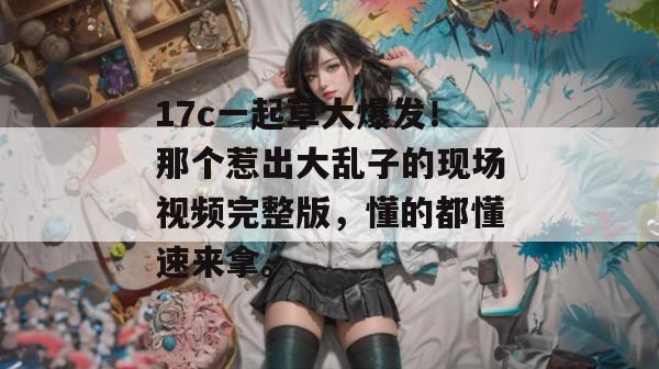 17c一起草大爆发！那个惹出大乱子的现场视频完整版，懂的都懂速来拿。