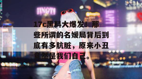 17c黑料大爆发！那些所谓的名媛局背后到底有多肮脏，原来小丑竟然是我们自己。