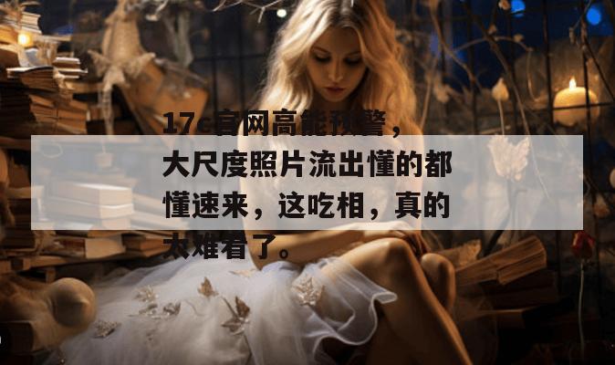 17c官网高能预警，大尺度照片流出懂的都懂速来，这吃相，真的太难看了。