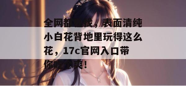 全网都在找，表面清纯小白花背地里玩得这么花，17c官网入口带你吃个爽！