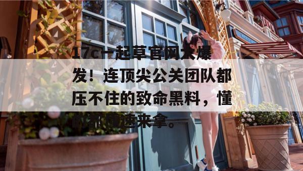17c一起草官网大爆发！连顶尖公关团队都压不住的致命黑料，懂的都懂速来拿。