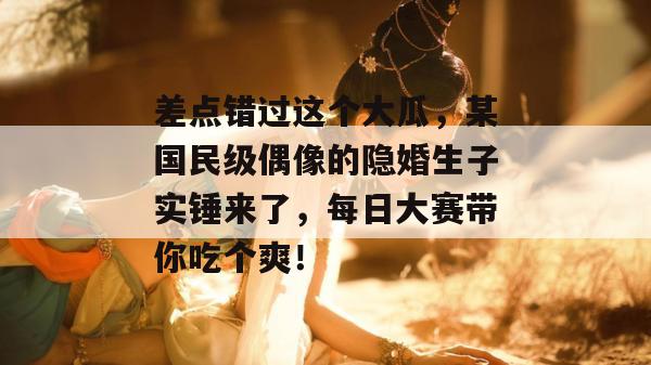 差点错过这个大瓜，某国民级偶像的隐婚生子实锤来了，每日大赛带你吃个爽！