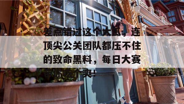 差点错过这个大瓜，连顶尖公关团队都压不住的致命黑料，每日大赛带你吃个爽！