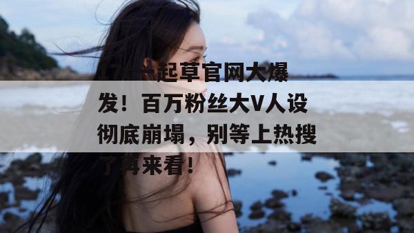 17c一起草官网大爆发！百万粉丝大V人设彻底崩塌，别等上热搜了再来看！