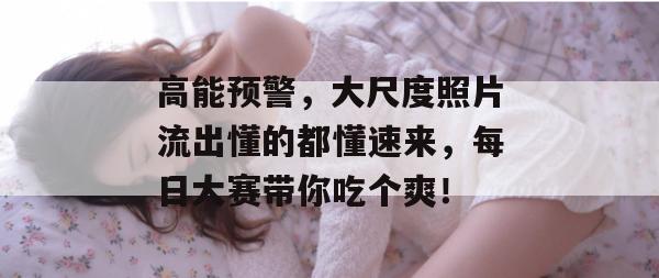 高能预警，大尺度照片流出懂的都懂速来，每日大赛带你吃个爽！