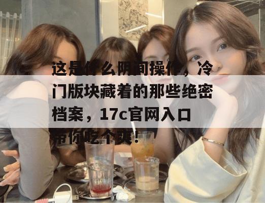 这是什么阴间操作，冷门版块藏着的那些绝密档案，17c官网入口带你吃个爽！