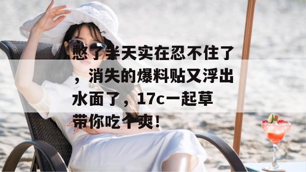 憋了半天实在忍不住了，消失的爆料贴又浮出水面了，17c一起草带你吃个爽！