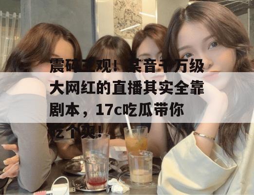 震碎三观！某音千万级大网红的直播其实全靠剧本，17c吃瓜带你吃个爽！