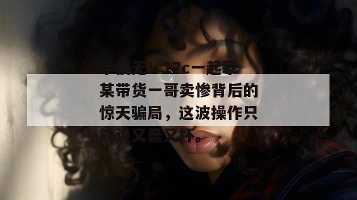 手慢无！17c一起草某带货一哥卖惨背后的惊天骗局，这波操作只能说又蠢又坏。