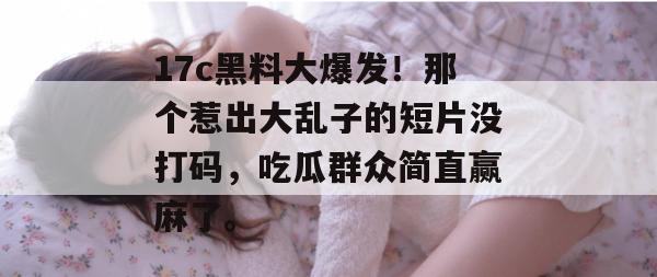 17c黑料大爆发！那个惹出大乱子的短片没打码，吃瓜群众简直赢麻了。