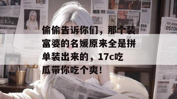 偷偷告诉你们，那个装富婆的名媛原来全是拼单装出来的，17c吃瓜带你吃个爽！