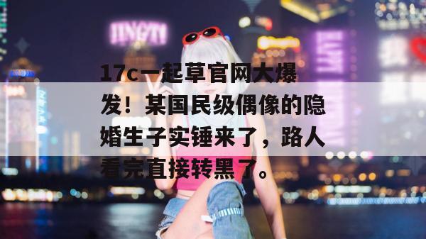 17c一起草官网大爆发！某国民级偶像的隐婚生子实锤来了，路人看完直接转黑了。
