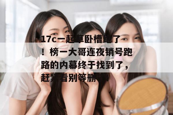 17c一起草卧槽绝了！榜一大哥连夜销号跑路的内幕终于找到了，赶紧看别等删了！