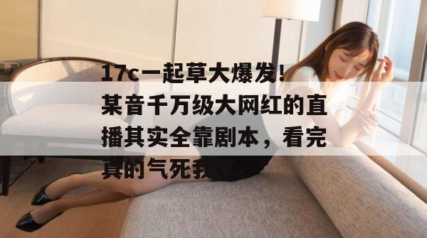 17c一起草大爆发！某音千万级大网红的直播其实全靠剧本，看完真的气死我了。