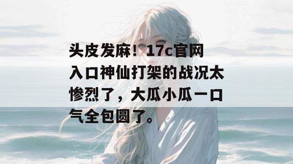 头皮发麻！17c官网入口神仙打架的战况太惨烈了，大瓜小瓜一口气全包圆了。