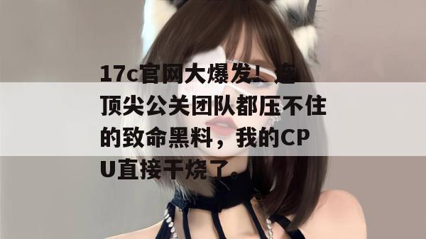 17c官网大爆发！连顶尖公关团队都压不住的致命黑料，我的CPU直接干烧了。