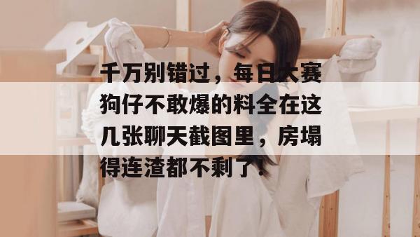 千万别错过，每日大赛狗仔不敢爆的料全在这几张聊天截图里，房塌得连渣都不剩了！