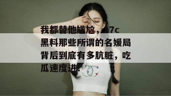 我都替他尴尬，17c黑料那些所谓的名媛局背后到底有多肮脏，吃瓜速度进！