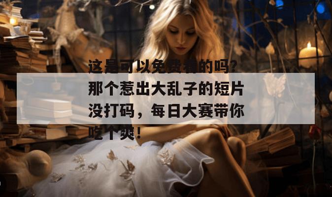 这是可以免费看的吗？那个惹出大乱子的短片没打码，每日大赛带你吃个爽！