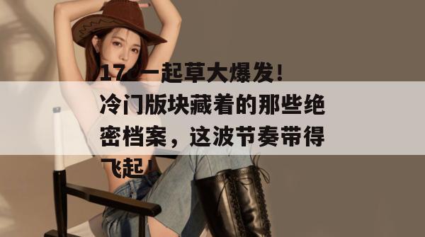 17c一起草大爆发！冷门版块藏着的那些绝密档案，这波节奏带得飞起！