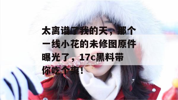 太离谱了我的天，那个一线小花的未修图原件曝光了，17c黑料带你吃个爽！