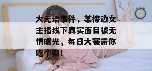 大无语事件，某擦边女主播线下真实面目被无情曝光，每日大赛带你吃个爽！