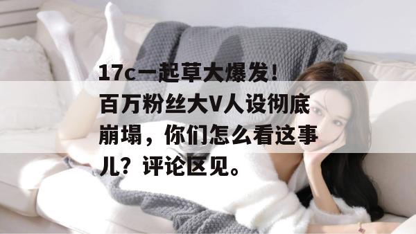 17c一起草大爆发！百万粉丝大V人设彻底崩塌，你们怎么看这事儿？评论区见。