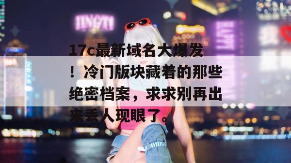 17c最新域名大爆发！冷门版块藏着的那些绝密档案，求求别再出来丢人现眼了。
